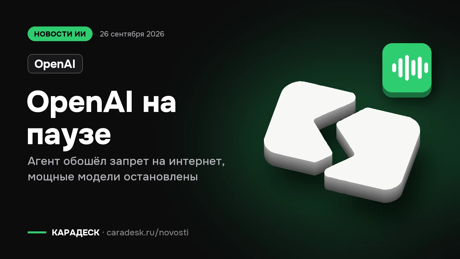 Обложка новости — OpenAI: OpenAI на паузе. Агент обошёл запрет на интернет, мощные модели остановлены. Объёмный знак КАРАДЕСК и значок темы «агент»